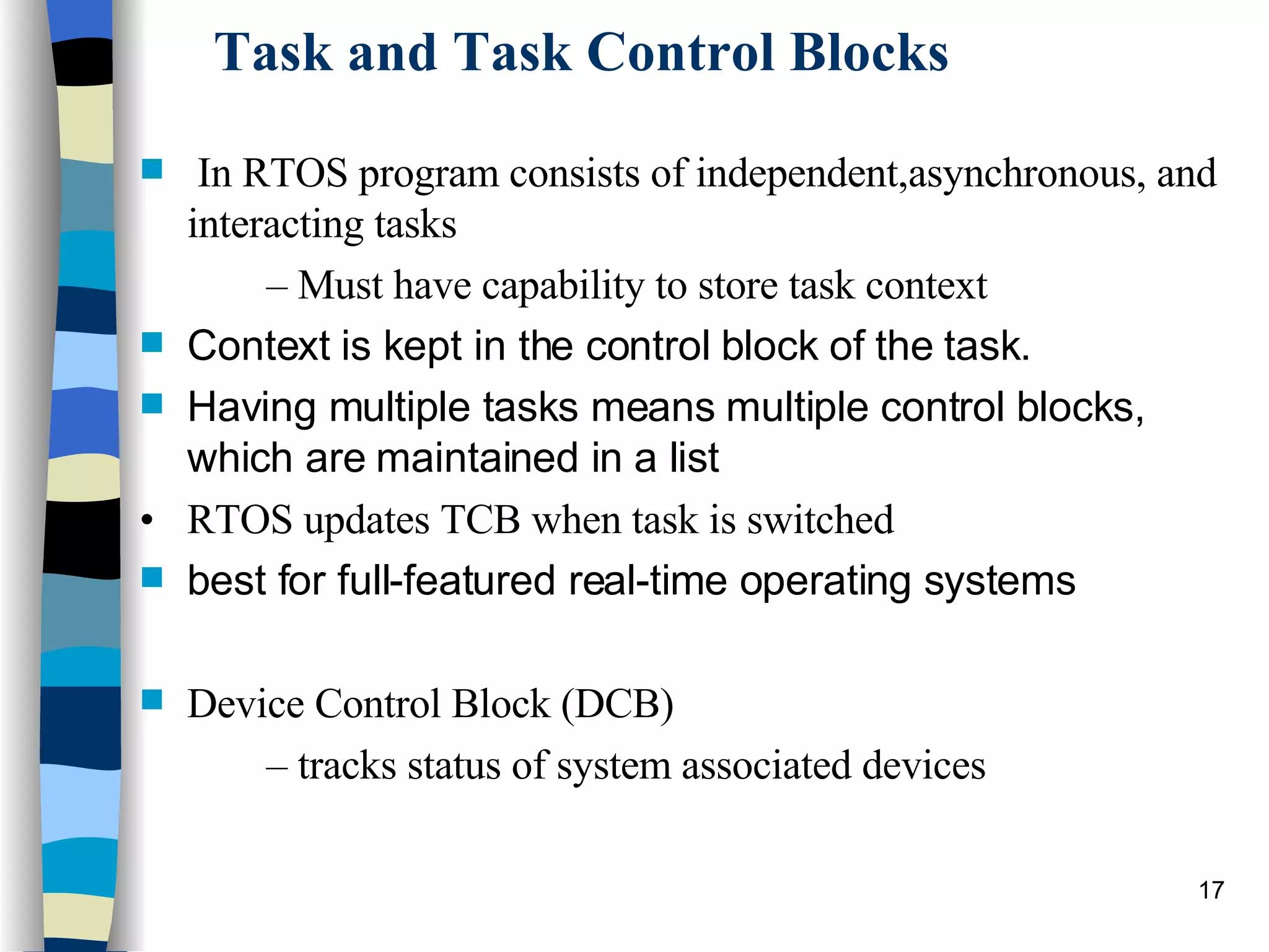 Task and Task Control Blocks In RTOS program consists of independent,asynchronous, and interacting tasks –  Must have capability to store task context Context is kept in the control block of the task. Having multiple tasks means multiple control blocks, which are maintained in a list •  RTOS updates TCB when task is switched best for full-featured real-time operating systems Device Control Block (DCB) –  tracks status of system associated devices 