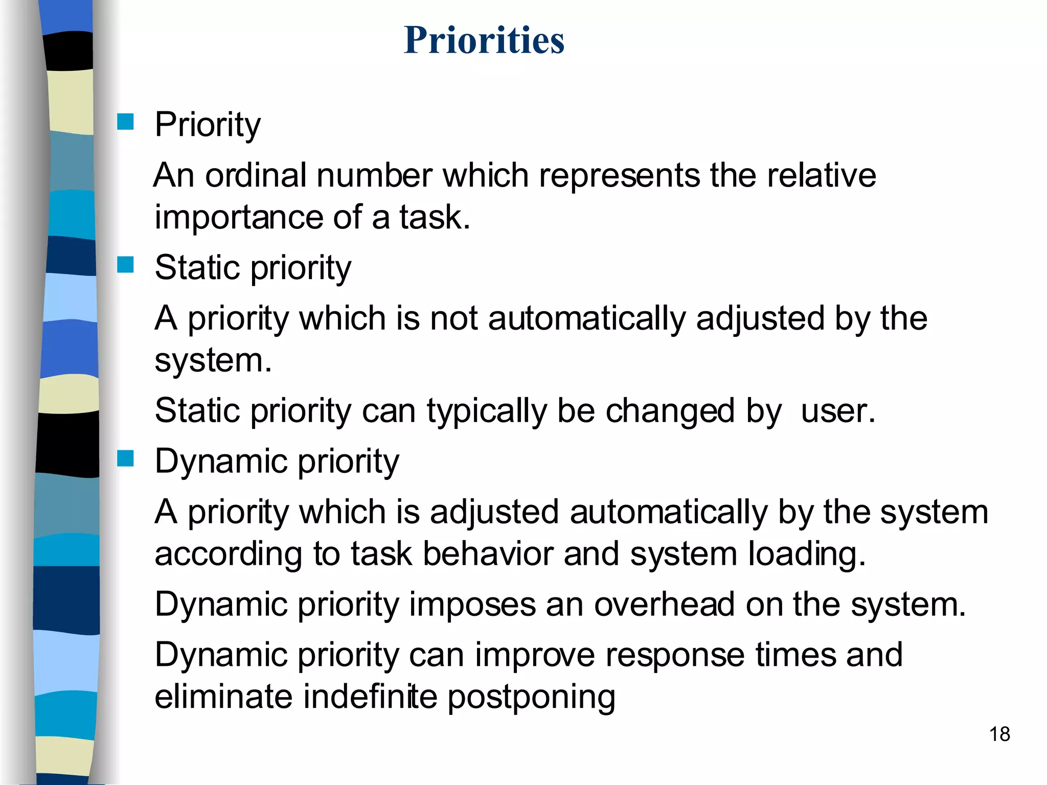 Priorities Priority  An ordinal number which represents the relative importance of a task.  Static priority  A priority which is not automatically adjusted by the system.  Static priority can typically be changed by  user. Dynamic priority  A priority which is adjusted automatically by the system according to task behavior and system loading.  Dynamic priority imposes an overhead on the system.  Dynamic priority can improve response times and eliminate indefinite postponing 
