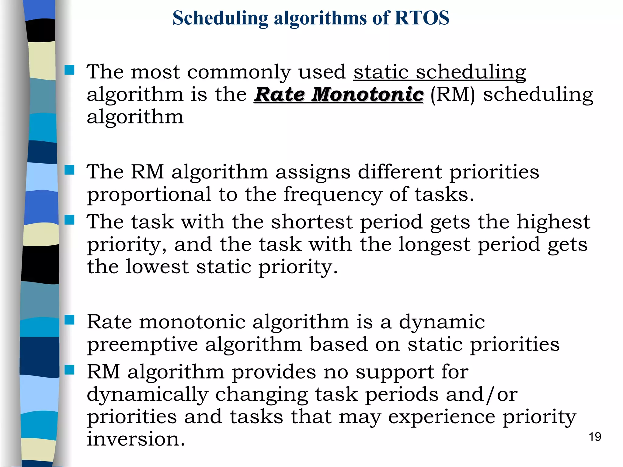 Scheduling algorithms of RTOS The most commonly used  static scheduling  algorithm is the  Rate Monotonic  (RM) scheduling algorithm The RM algorithm assigns different priorities proportional to the frequency of tasks. The task with the shortest period gets the highest priority, and the task with the longest period gets the lowest static priority. Rate monotonic algorithm is a dynamic preemptive algorithm based on static priorities RM algorithm provides no support for dynamically changing task periods and/or priorities and tasks that may experience priority inversion. 
