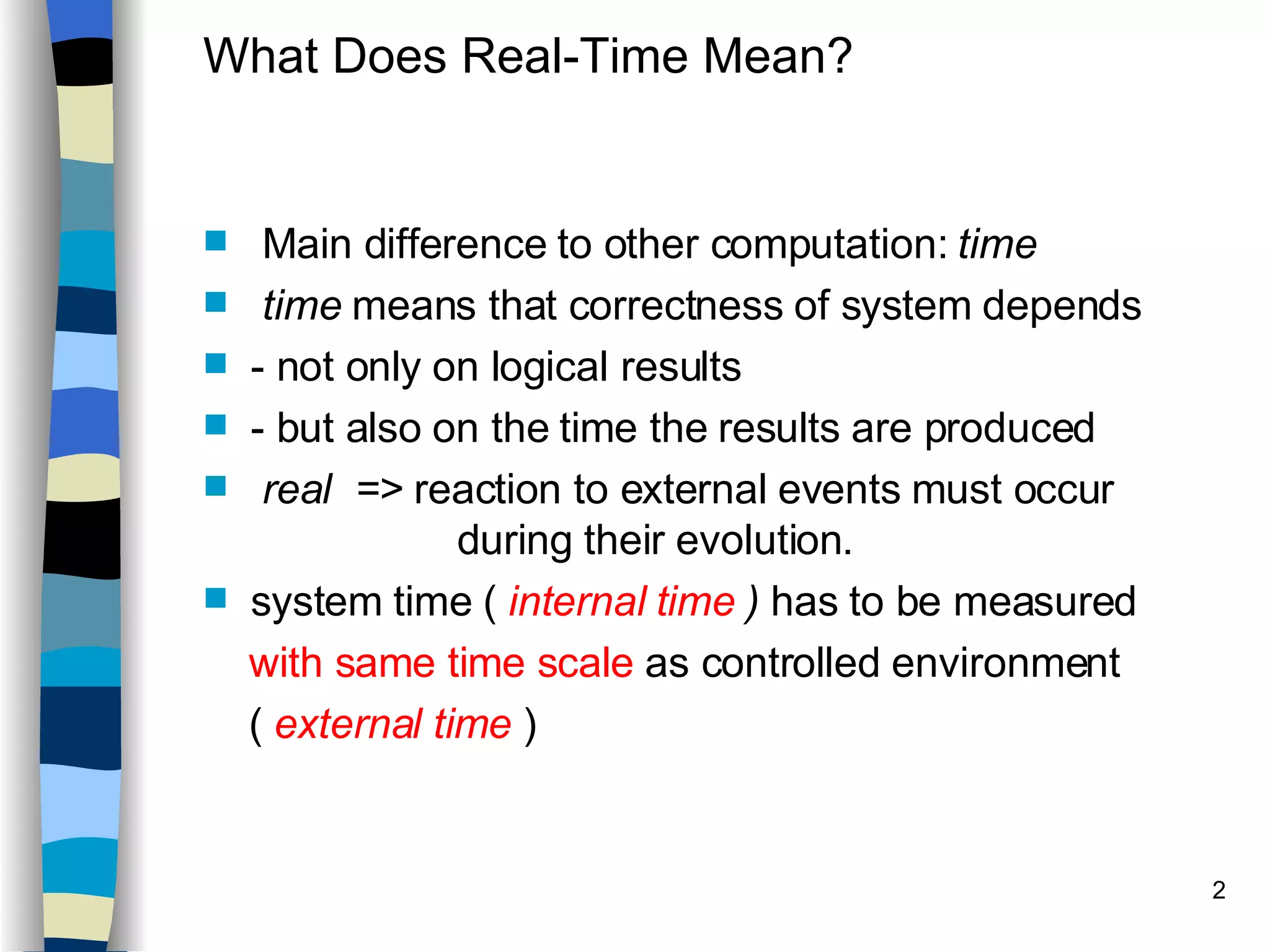 What Does Real-Time Mean? Main difference to other computation:  time time  means that correctness of system depends - not only on logical results - but also on the time the results are produced real  =>  reaction to external events must occur  during their evolution. system time (  internal time  )  has to be measured with same time scale  as controlled environment (  external time  ) 