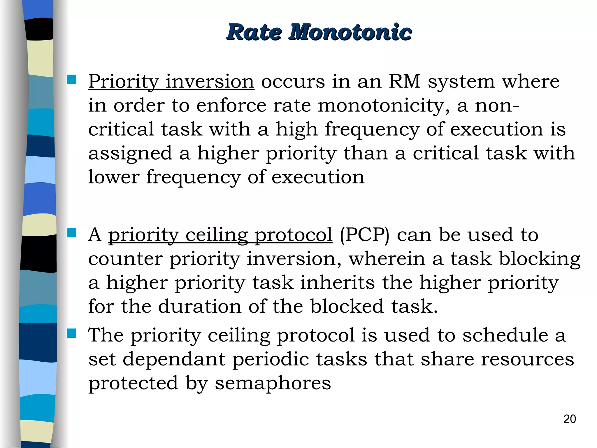 Rate Monotonic Priority inversion  occurs in an RM system where in order to enforce rate monotonicity, a non-critical task with a high frequency of execution is assigned a higher priority than a critical task with lower frequency of execution A  priority ceiling protocol  (PCP) can be used to counter priority inversion, wherein a task blocking a higher priority task inherits the higher priority for the duration of the blocked task. The priority ceiling protocol is used to schedule a set dependant periodic tasks that share resources protected by semaphores 