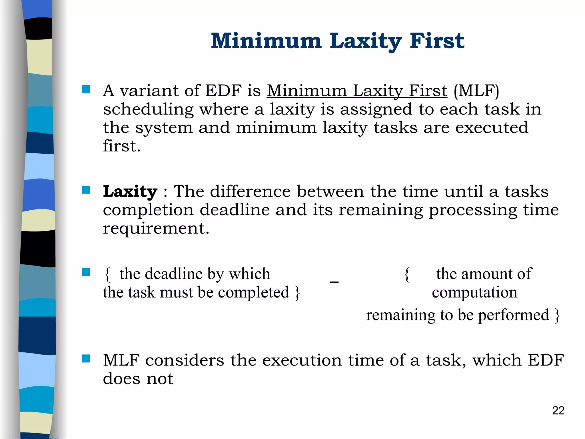 Minimum Laxity First A variant of EDF is  Minimum Laxity First  (MLF) scheduling where a laxity is assigned to each task in the system and minimum laxity tasks are executed first.  Laxity  : The difference between the time until a tasks completion deadline and its remaining processing time requirement. {  the deadline by which  _  {  the amount of   the task must be completed } computation    remaining to be performed } MLF considers the execution time of a task, which EDF does not 