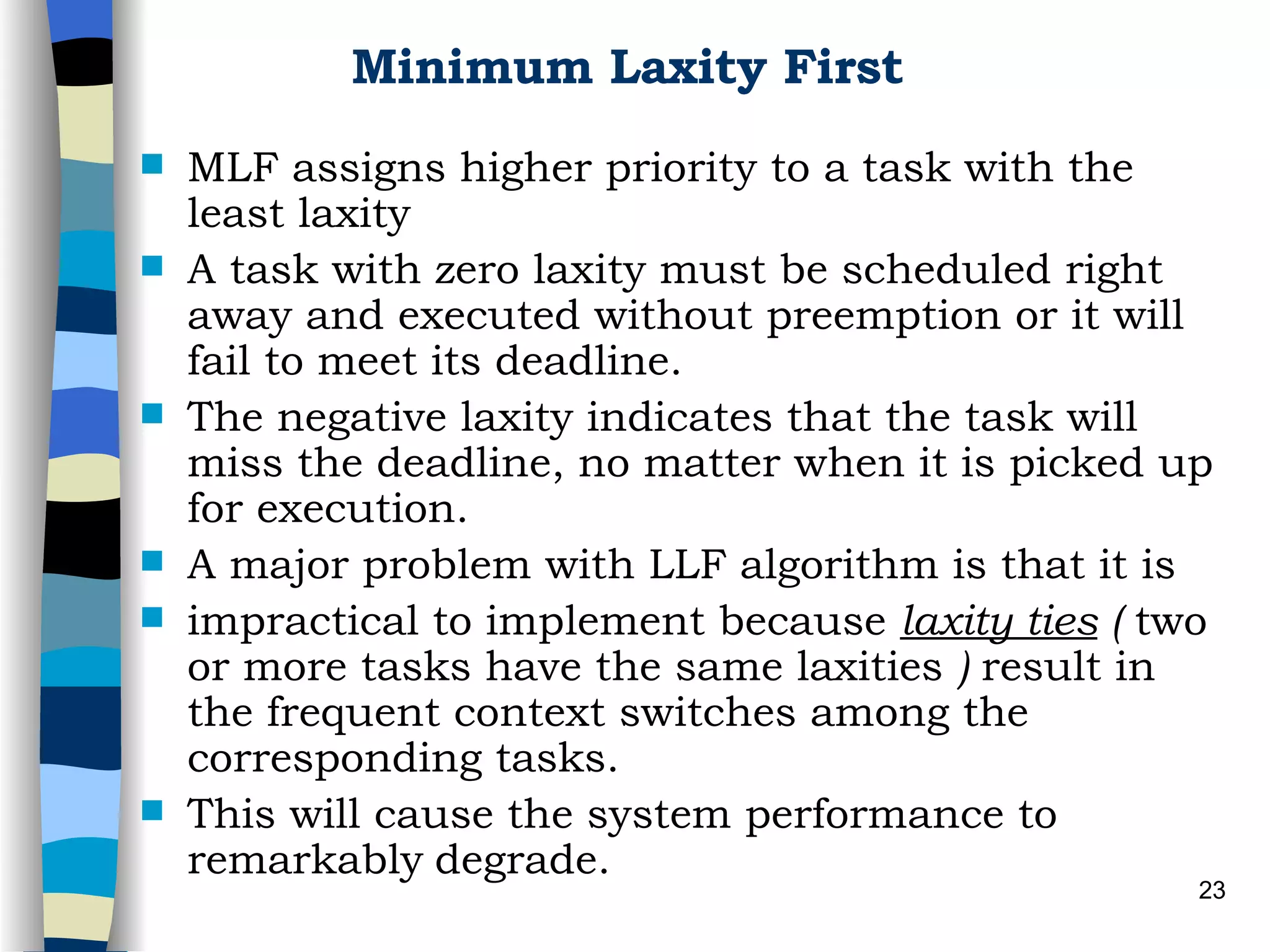 Minimum Laxity First MLF assigns higher priority to a task with the least laxity   A task with zero laxity must be scheduled right away and executed without preemption or it will fail to meet its deadline.  The negative laxity indicates that the task will miss the deadline, no matter when it is picked up for execution. A major problem with LLF algorithm is that it is impractical to implement because  laxity ties  (  two or more tasks have the same laxities  )  result in the frequent context switches among the corresponding tasks. This will cause the system performance to remarkably   degrade.  
