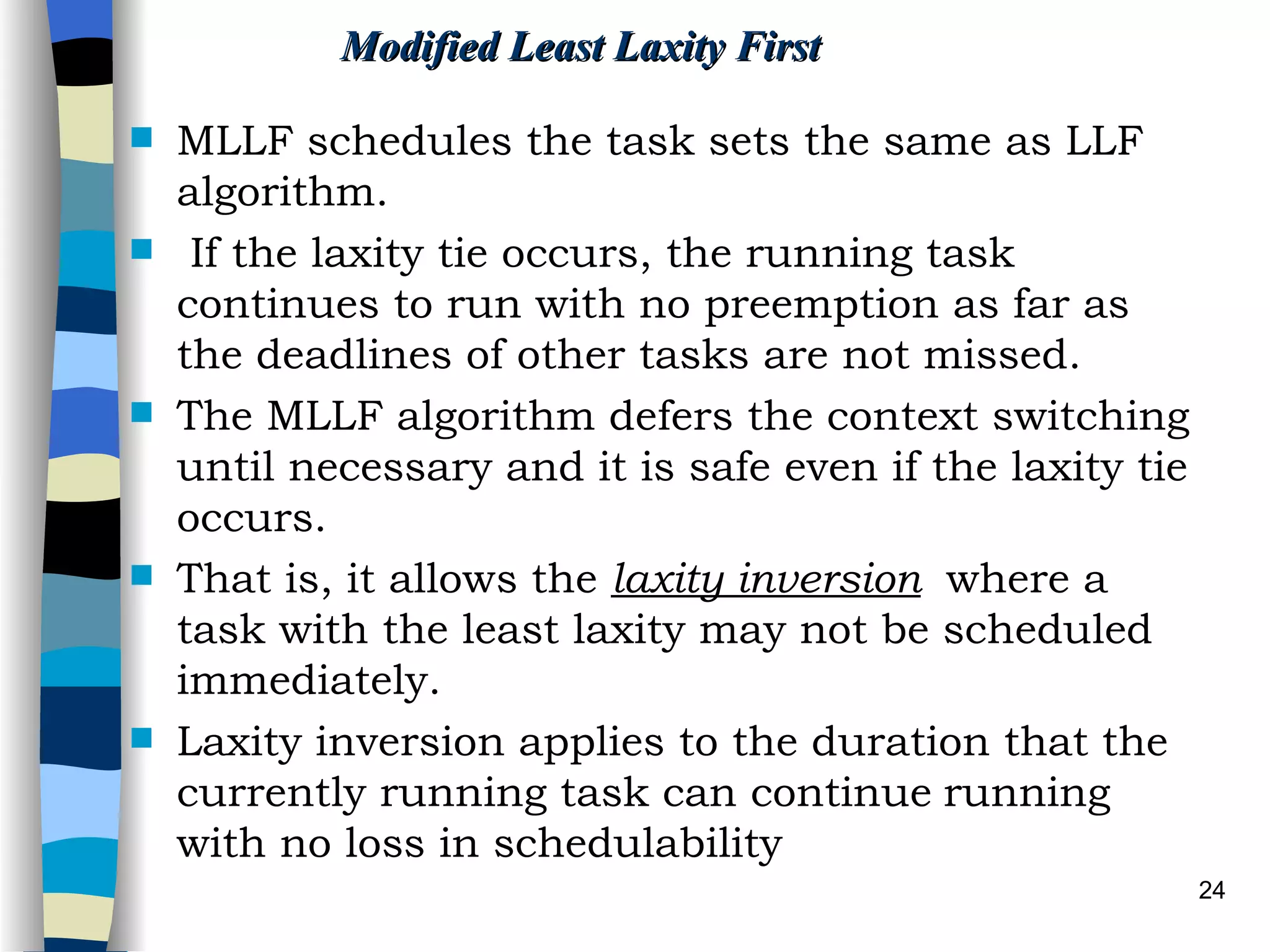 Modified Least Laxity First MLLF schedules the task sets the same as LLF algorithm. If the laxity tie occurs, the running task continues to run with no preemption as far as the deadlines of other tasks are not missed. The MLLF algorithm defers the context switching until necessary and it is safe even if the laxity tie occurs.  That is, it allows the  laxity inversion   where a task with the least laxity may not be scheduled immediately.  Laxity inversion applies to the duration that the currently running task can continue   running with no loss in schedulability   
