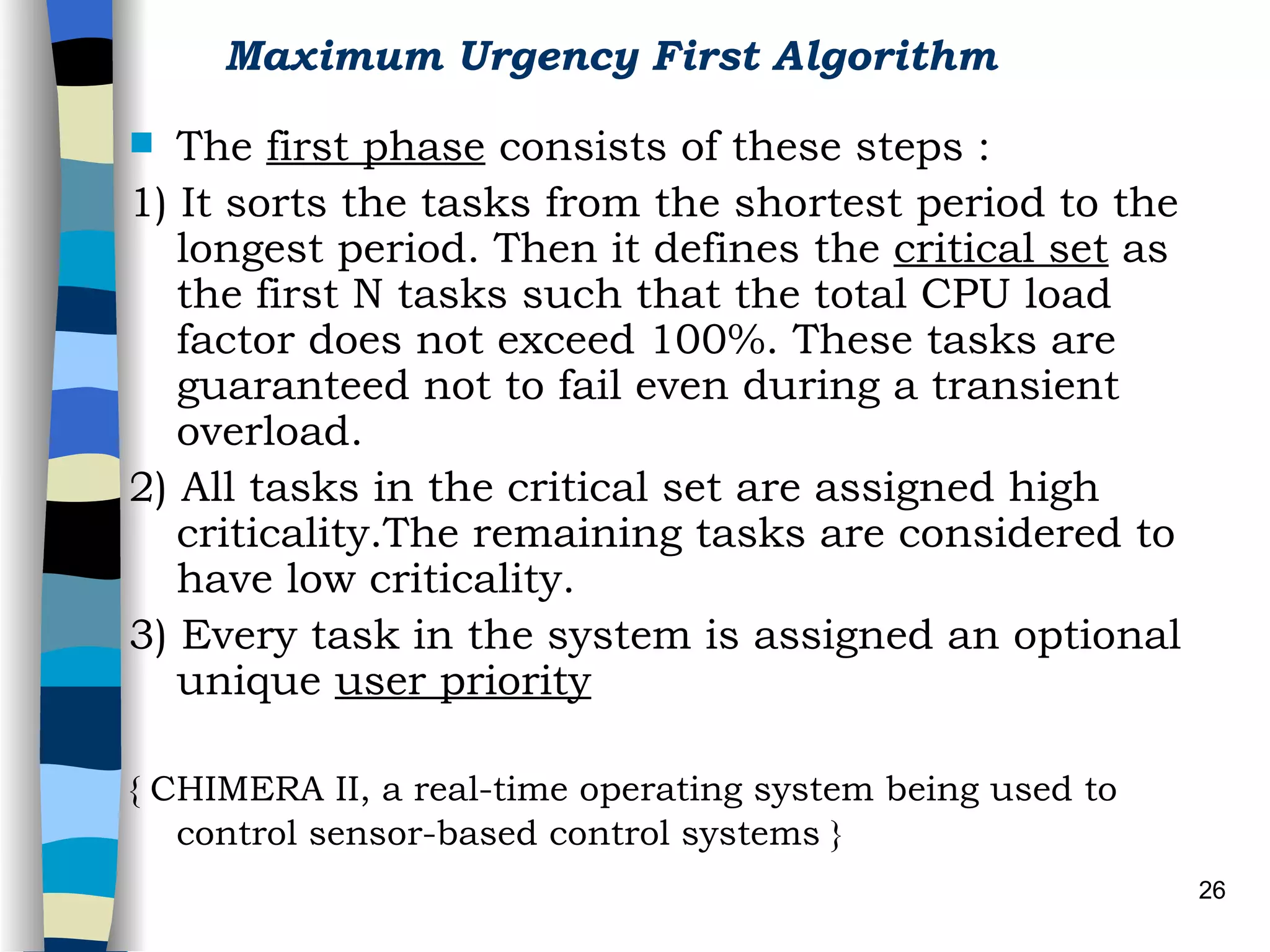 Maximum Urgency First Algorithm   The  first phase  consists of these steps : 1) It sorts the tasks from the shortest period to the longest period. Then it defines the  critical set  as the first N tasks such that the total CPU load factor does not exceed 100%. These tasks are guaranteed not to fail even during a transient overload. 2) All tasks in the critical set are assigned high criticality.The remaining tasks are considered to have low criticality. 3) Every task in the system is assigned an optional unique  user priority   { CHIMERA II, a real-time operating system being used to control sensor-based control systems }   