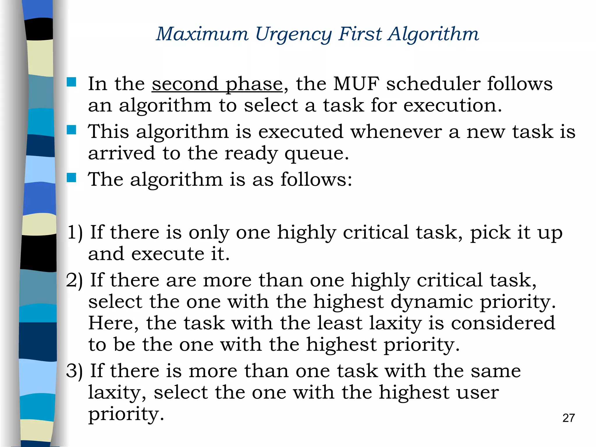 Maximum Urgency First Algorithm   In the  second phase , the MUF scheduler follows an algorithm to select a task for execution.  This algorithm is executed whenever a new task is arrived to the ready queue. The algorithm is as follows: 1) If there is only one highly critical task, pick it up and execute it. 2) If there are more than one highly critical task, select the one with the highest dynamic priority. Here, the task with the least laxity is considered to be the one with the highest priority. 3) If there is more than one task with the same laxity, select the one with the highest user priority.   