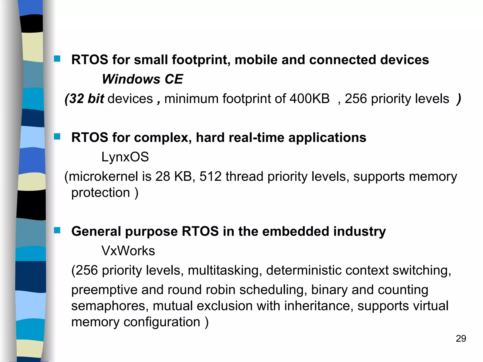 RTOS for small footprint, mobile and connected devices Windows CE  (32 bit  devices  ,  minimum footprint of 400KB  , 256 priority levels  ) RTOS for complex, hard real-time applications LynxOS (microkernel is 28 KB, 512 thread priority levels, supports memory protection ) General purpose RTOS in the embedded industry VxWorks (256 priority levels, multitasking, deterministic context switching,  preemptive and round robin scheduling, binary and counting semaphores, mutual exclusion with inheritance, supports virtual memory configuration ) 