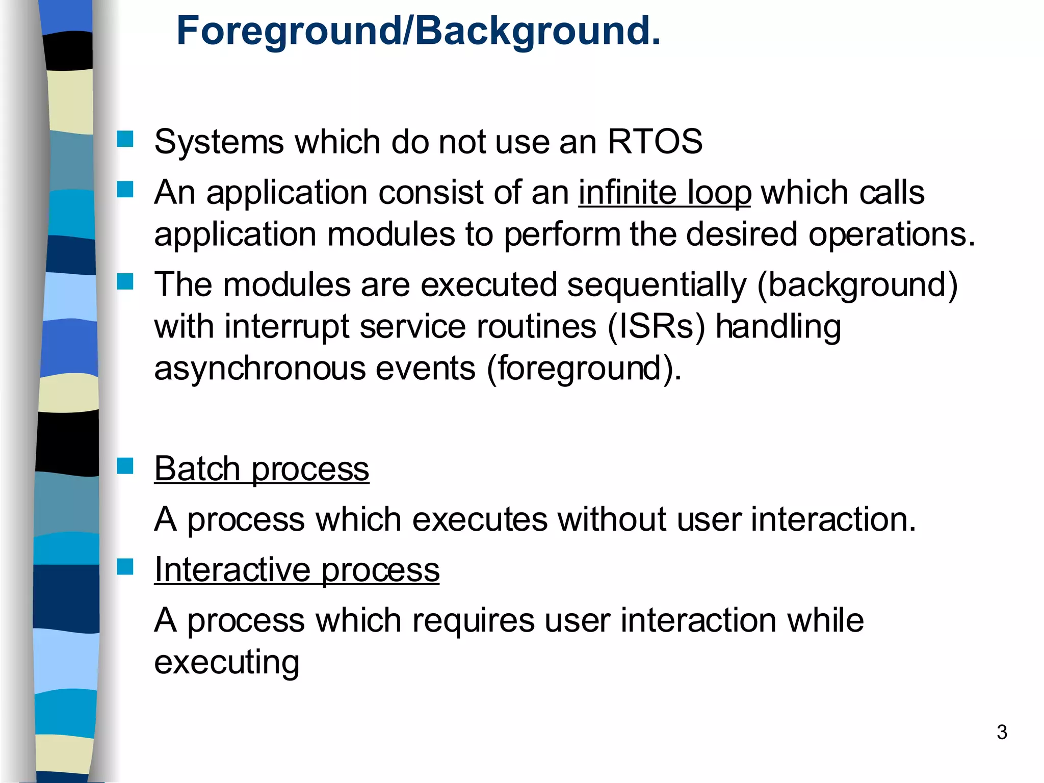 Foreground/Background. Systems which do not use an RTOS An application consist of an  infinite loop  which calls application modules to perform the desired operations. The modules are executed sequentially (background) with interrupt service routines (ISRs) handling asynchronous events (foreground). Batch process   A process which executes without user interaction.  Interactive process   A process which requires user interaction while executing 