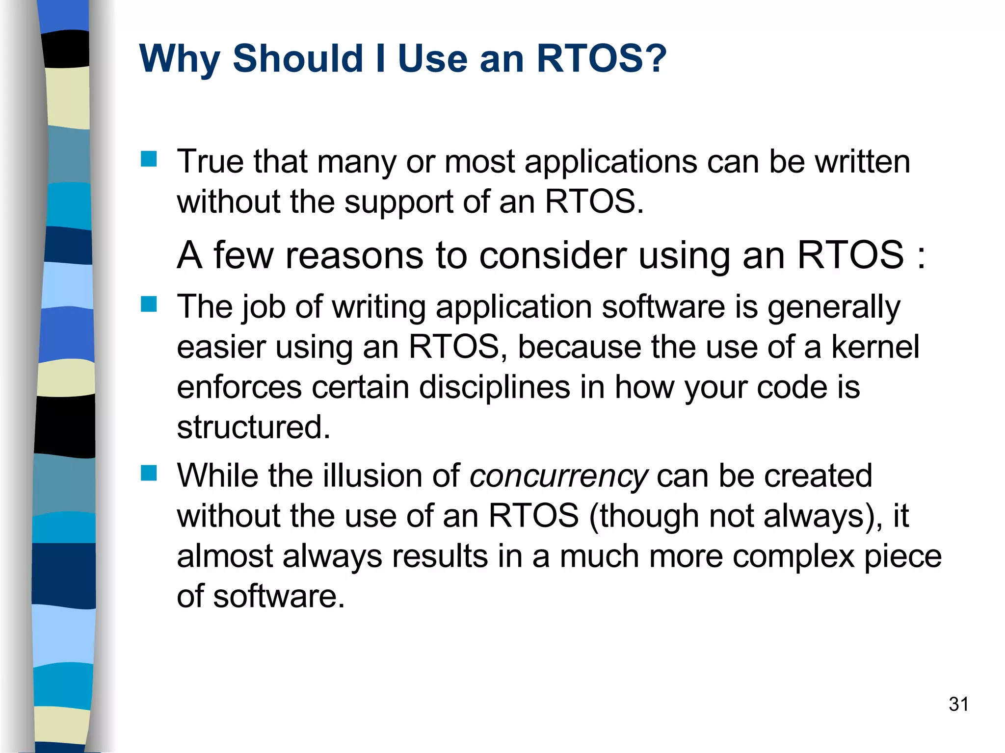 Why Should I Use an RTOS? True that many or most applications can be written without the support of an RTOS. A few reasons to consider using an RTOS : The job of writing application software is generally easier using an RTOS, because the use of a kernel enforces certain disciplines in how your code is structured. While the illusion of  concurrency  can be created without the use of an RTOS (though not always), it almost always results in a much more complex piece of software. 