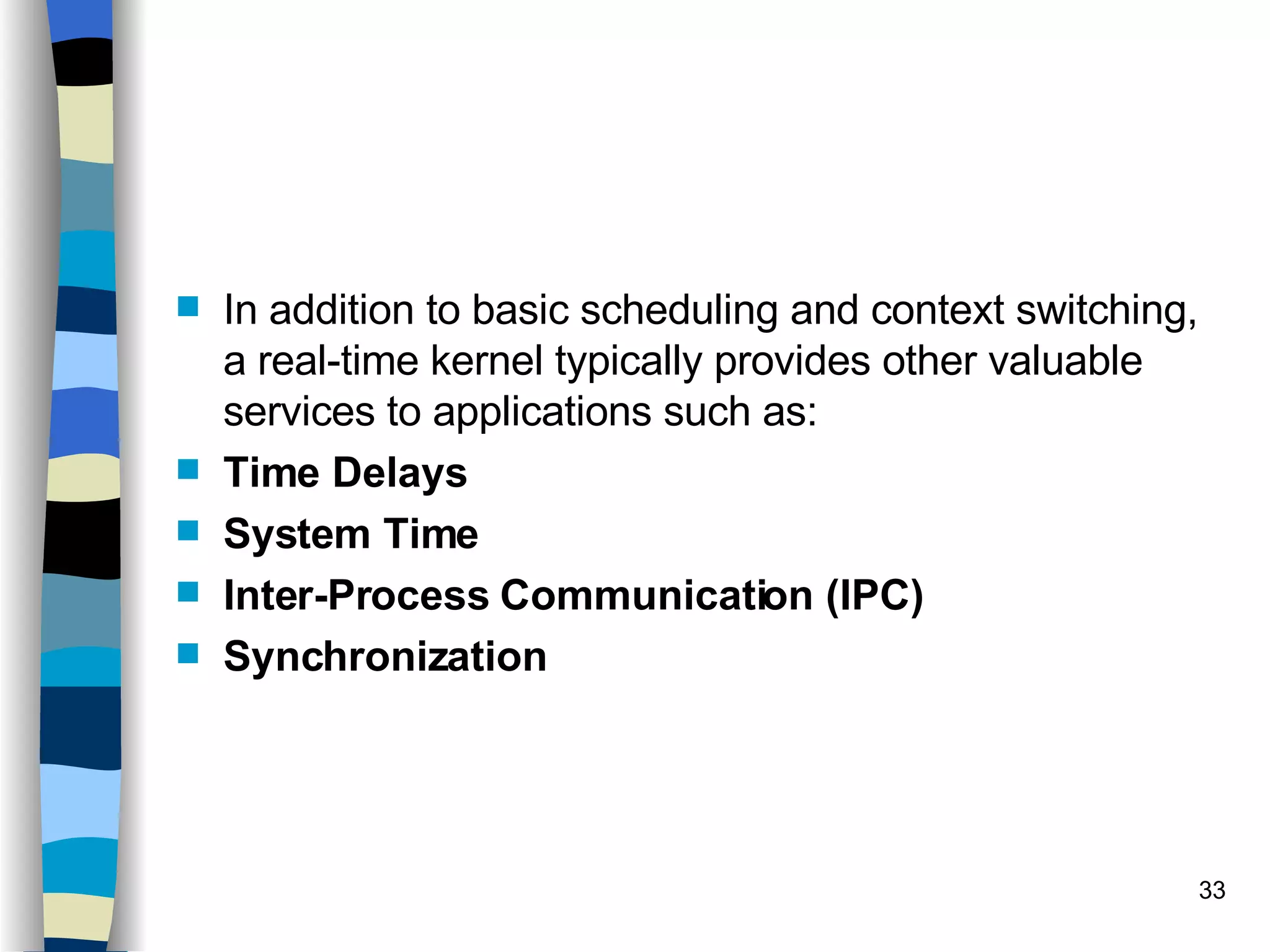 In addition to basic scheduling and context switching, a real-time kernel typically provides other valuable services to applications such as: Time Delays System Time Inter-Process Communication (IPC) Synchronization 