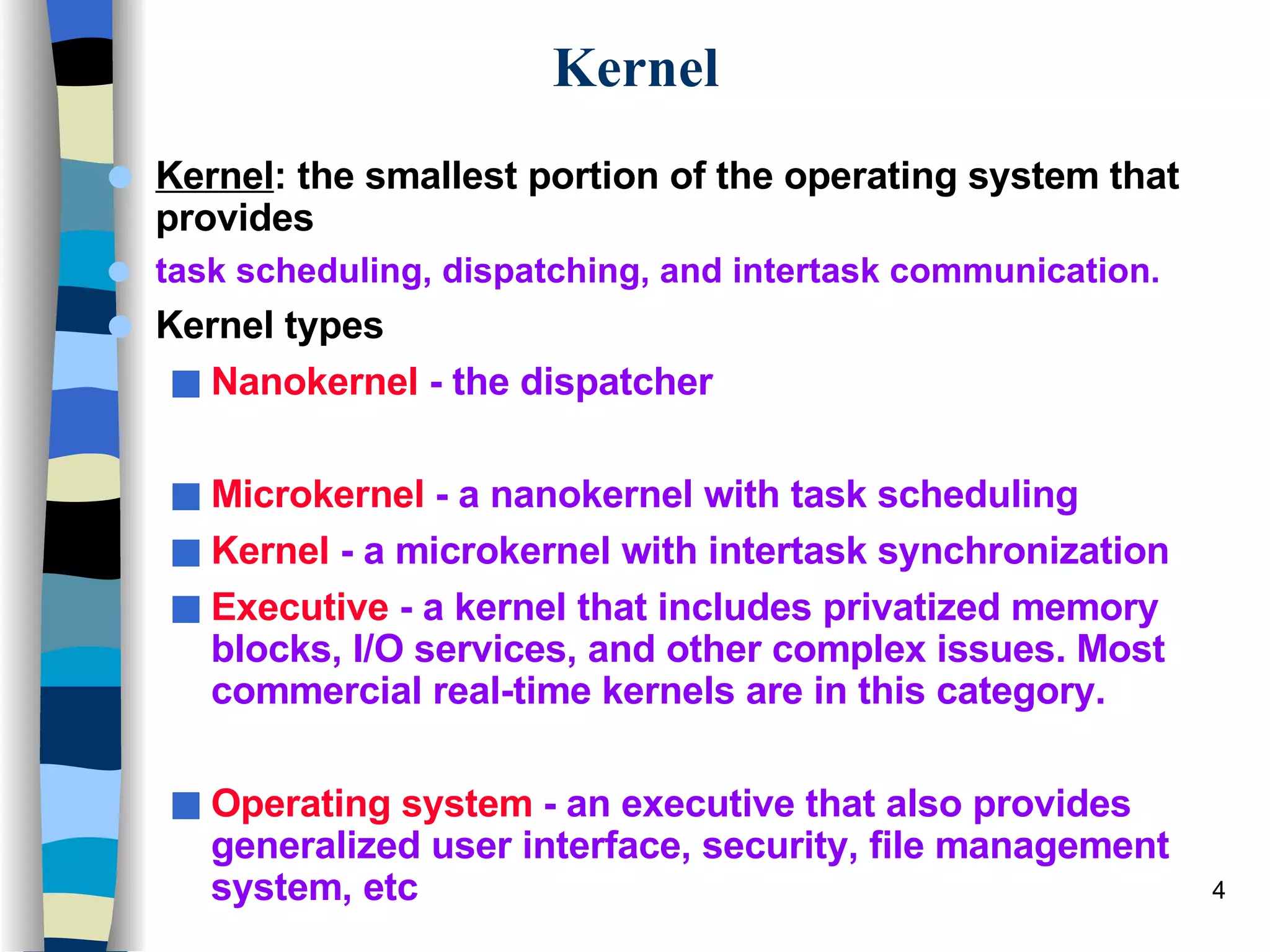 Kernel Kernel : the smallest portion of the operating system that provides  task scheduling, dispatching, and intertask communication. Kernel types Nanokernel  - the dispatcher Microkernel  - a nanokernel with task scheduling Kernel  - a microkernel with intertask synchronization Executive  - a kernel that includes privatized memory blocks, I/O services, and other complex issues. Most commercial real-time kernels are in this category. Operating system  - an executive that also provides generalized user interface, security, file management system, etc 