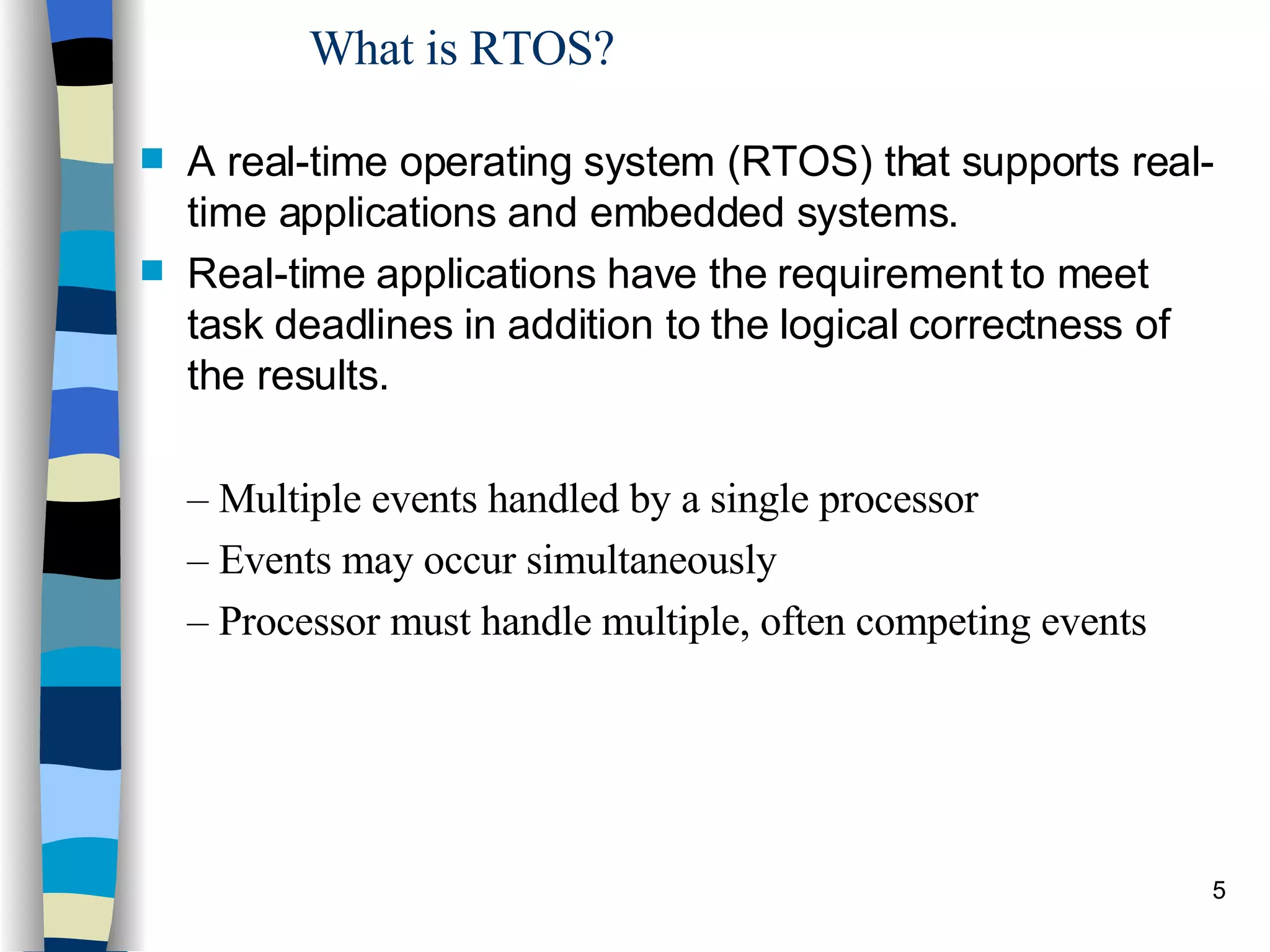 What is RTOS? A real-time operating system (RTOS) that supports real-time applications and embedded systems.  Real-time applications have the requirement to meet task deadlines in addition to the logical correctness of the results. –  Multiple events handled by a single processor –  Events may occur simultaneously –  Processor must handle multiple, often competing events 