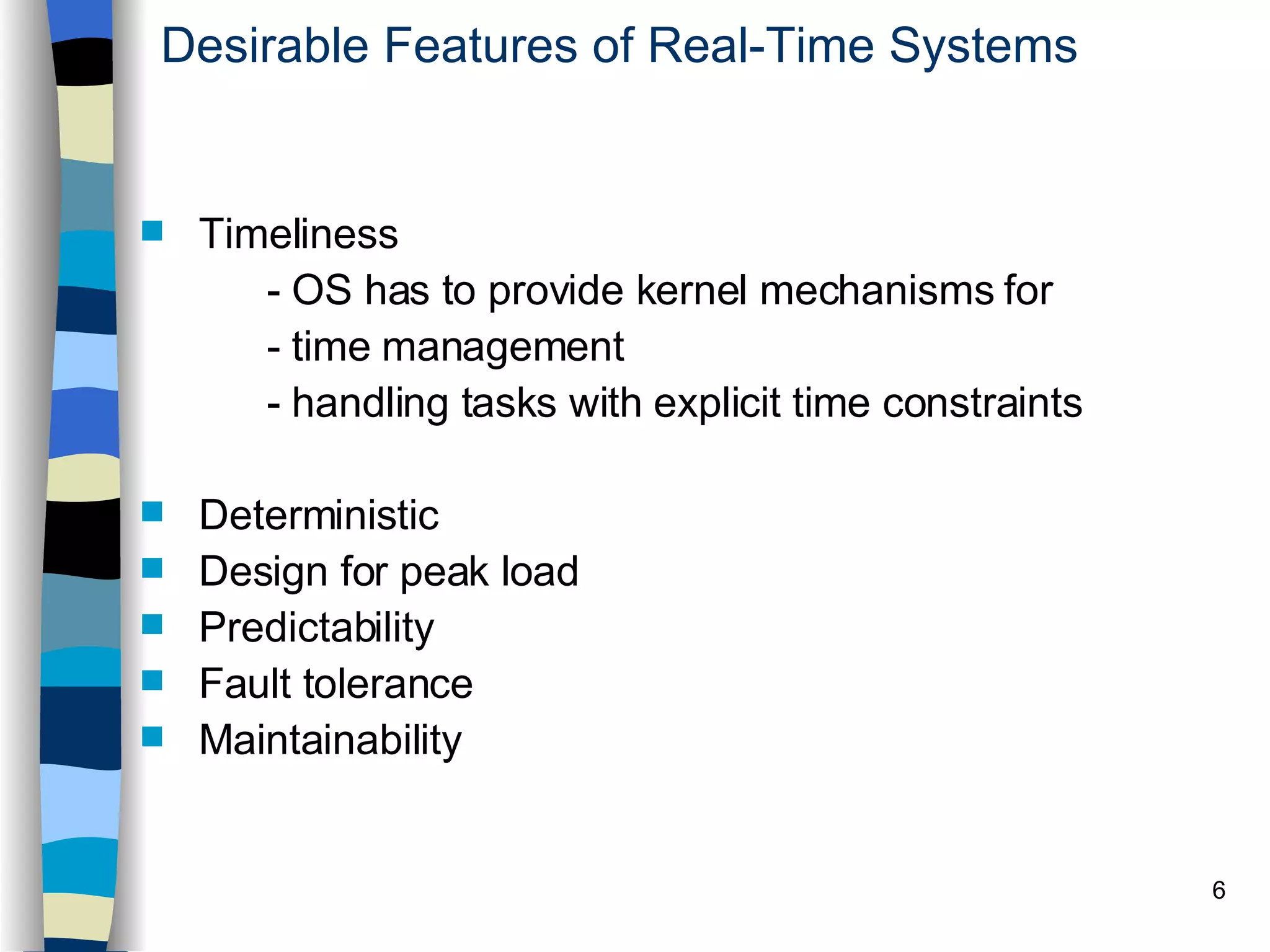 Desirable Features of Real-Time Systems Timeliness  - OS has to provide kernel mechanisms for - time management - handling tasks with explicit time constraints Deterministic Design for peak load Predictability Fault tolerance Maintainability   