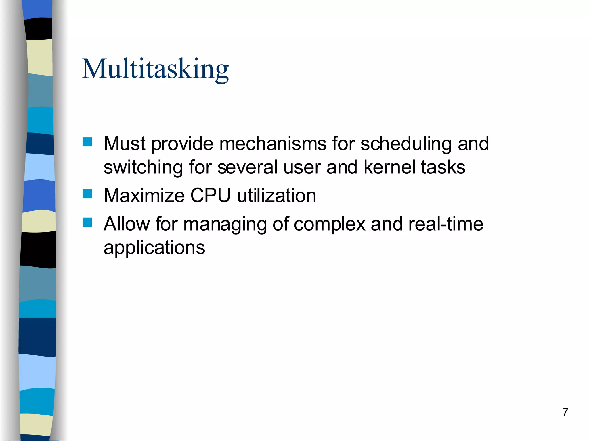 Multitasking Must provide mechanisms for scheduling and switching for several user and kernel tasks Maximize CPU utilization Allow for managing of complex and real-time applications 
