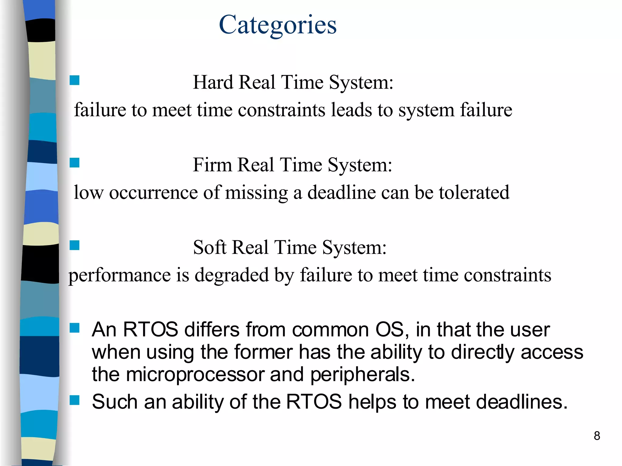 Categories Hard Real Time System: failure to meet time constraints leads to system failure Firm Real Time System: low occurrence of missing a deadline can be tolerated Soft Real Time System: performance is degraded by failure to meet time constraints An RTOS differs from common OS, in that the user when using the former has the ability to directly access the microprocessor and peripherals.  Such an ability of the RTOS helps to meet deadlines. 