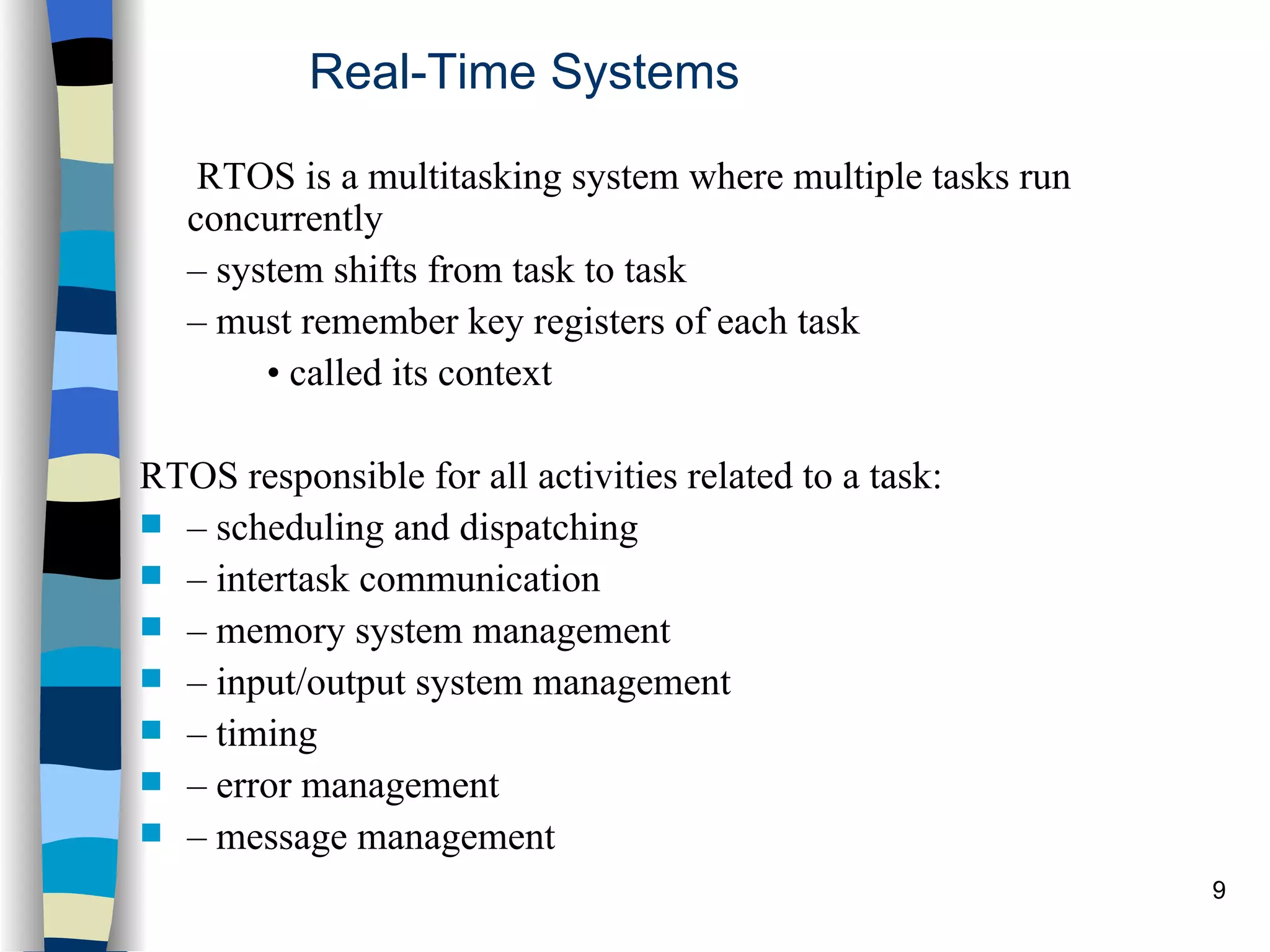 Real-Time Systems   RTOS is a multitasking system where multiple tasks run  concurrently –  system shifts from task to task –  must remember key registers of each task •  called its context  RTOS responsible for all activities related to a task: –  scheduling and dispatching –  intertask communication –  memory system management –  input/output system management –  timing –  error management –  message management 