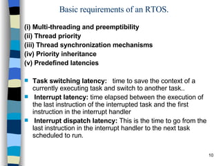 Basic requirements of an RTOS. (i) Multi-threading and preemptibility (ii) Thread priority (iii) Thread synchronization mechanisms (iv) Priority inheritance (v) Predefined latencies Task switching latency:  time to save the context of a currently executing task and switch to another task..  Interrupt latency:  time elapsed between the execution of the last instruction of the interrupted task and the first instruction in the interrupt handler  Interrupt dispatch latency:  This is the time to go from the last instruction in the interrupt handler to the next task scheduled to run. 