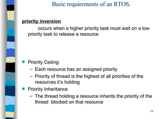 Basic requirements of an RTOS. priority inversion   occurs when a higher priority task must wait on a low priority task to release a resource Priority Ceiling Each resource has an assigned priority Priority of thread is the highest of all priorities of the resources it’s holding Priority Inheritance The thread holding a resource inherits the priority of the thread  blocked on that resource 