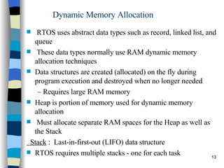 Dynamic Memory Allocation RTOS uses abstract data types such as record, linked list, and queue These data types normally use RAM dynamic memory allocation techniques Data structures are created (allocated) on the fly during program execution and destroyed when no longer needed –  Requires large RAM memory Heap is portion of memory used for dynamic memory allocation Must allocate separate RAM spaces for the Heap as well as the Stack Stack  :  Last-in-first-out (LIFO) data structure RTOS requires multiple stacks - one for each task 