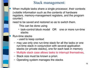 Stack management: When multiple tasks share a single processor, their contexts  (volatile information such as the contents of hardware registers, memory-management registers, and the program counter)  need to be saved and restored so as to switch them.    This can be done using task-control block model  OR  one or more run-time stacks Run-time stacks   - used to keep context may use only one run-time stack for all the tasks or one run-time stack in conjunction with several application stacks (or private stacks), one for each task in memory Multiple stack case allows tasks to interrupt themselves ,  Stack size must be known a priori. Operating system manages the stacks 