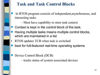 Task and Task Control Blocks In RTOS program consists of independent,asynchronous, and interacting tasks –  Must have capability to store task context Context is kept in the control block of the task. Having multiple tasks means multiple control blocks, which are maintained in a list •  RTOS updates TCB when task is switched best for full-featured real-time operating systems Device Control Block (DCB) –  tracks status of system associated devices 