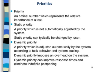 Priorities Priority  An ordinal number which represents the relative importance of a task.  Static priority  A priority which is not automatically adjusted by the system.  Static priority can typically be changed by  user. Dynamic priority  A priority which is adjusted automatically by the system according to task behavior and system loading.  Dynamic priority imposes an overhead on the system.  Dynamic priority can improve response times and eliminate indefinite postponing 