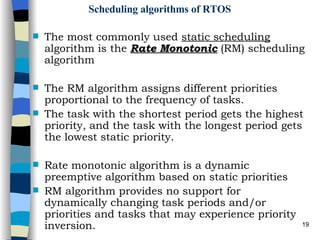 Scheduling algorithms of RTOS The most commonly used  static scheduling  algorithm is the  Rate Monotonic  (RM) scheduling algorithm The RM algorithm assigns different priorities proportional to the frequency of tasks. The task with the shortest period gets the highest priority, and the task with the longest period gets the lowest static priority. Rate monotonic algorithm is a dynamic preemptive algorithm based on static priorities RM algorithm provides no support for dynamically changing task periods and/or priorities and tasks that may experience priority inversion. 