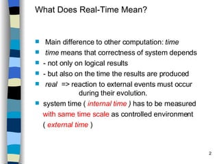What Does Real-Time Mean? Main difference to other computation:  time time  means that correctness of system depends - not only on logical results - but also on the time the results are produced real  =>  reaction to external events must occur  during their evolution. system time (  internal time  )  has to be measured with same time scale  as controlled environment (  external time  ) 