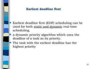 Earliest deadline first Earliest deadline first (EDF) scheduling can be used for both  static and dynamic  real-time scheduling.  a dynamic priority algorithm which uses the deadline of a task as its priority.  The task with the earliest deadline has the highest priority 