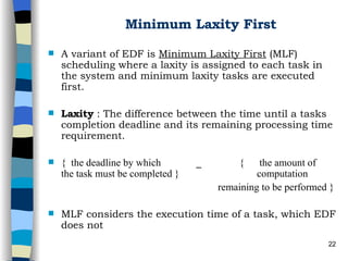 Minimum Laxity First A variant of EDF is  Minimum Laxity First  (MLF) scheduling where a laxity is assigned to each task in the system and minimum laxity tasks are executed first.  Laxity  : The difference between the time until a tasks completion deadline and its remaining processing time requirement. {  the deadline by which  _  {  the amount of   the task must be completed } computation    remaining to be performed } MLF considers the execution time of a task, which EDF does not 