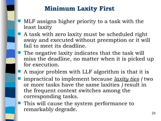 Minimum Laxity First MLF assigns higher priority to a task with the least laxity   A task with zero laxity must be scheduled right away and executed without preemption or it will fail to meet its deadline.  The negative laxity indicates that the task will miss the deadline, no matter when it is picked up for execution. A major problem with LLF algorithm is that it is impractical to implement because  laxity ties  (  two or more tasks have the same laxities  )  result in the frequent context switches among the corresponding tasks. This will cause the system performance to remarkably   degrade.  