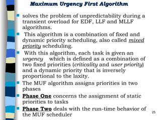 Maximum Urgency First Algorithm   solves the problem of unpredictability during a transient overload for EDF, LLF and MLLF algorithms. This algorithm is a combination of fixed and dynamic priority scheduling, also called  mixed   priority   scheduling. With this algorithm, each task is given an  urgency  which is defined as a combination of two fixed   priorities ( criticality  and  user priority ) and a dynamic priority that is inversely proportional to the laxity.  The MUF algorithm assigns priorities in two phases Phase One  concerns the assignment of static priorities to tasks Phase Two  deals with the run-time behavior of the   MUF scheduler  
