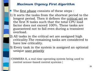 Maximum Urgency First Algorithm   The  first phase  consists of these steps : 1) It sorts the tasks from the shortest period to the longest period. Then it defines the  critical set  as the first N tasks such that the total CPU load factor does not exceed 100%. These tasks are guaranteed not to fail even during a transient overload. 2) All tasks in the critical set are assigned high criticality.The remaining tasks are considered to have low criticality. 3) Every task in the system is assigned an optional unique  user priority   { CHIMERA II, a real-time operating system being used to control sensor-based control systems }   