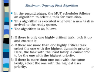 Maximum Urgency First Algorithm   In the  second phase , the MUF scheduler follows an algorithm to select a task for execution.  This algorithm is executed whenever a new task is arrived to the ready queue. The algorithm is as follows: 1) If there is only one highly critical task, pick it up and execute it. 2) If there are more than one highly critical task, select the one with the highest dynamic priority. Here, the task with the least laxity is considered to be the one with the highest priority. 3) If there is more than one task with the same laxity, select the one with the highest user priority.   