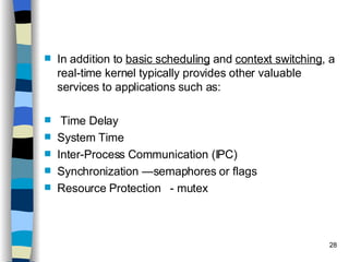 In addition to  basic scheduling  and  context switching , a real-time kernel typically provides other valuable services to applications such as: Time Delay System Time Inter-Process Communication (IPC)  Synchronization —semaphores or flags Resource Protection  - mutex 