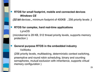 RTOS for small footprint, mobile and connected devices Windows CE  (32 bit  devices  ,  minimum footprint of 400KB  , 256 priority levels  ) RTOS for complex, hard real-time applications LynxOS (microkernel is 28 KB, 512 thread priority levels, supports memory protection ) General purpose RTOS in the embedded industry VxWorks (256 priority levels, multitasking, deterministic context switching,  preemptive and round robin scheduling, binary and counting semaphores, mutual exclusion with inheritance, supports virtual memory configuration ) 