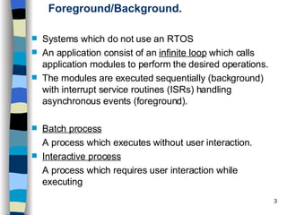 Foreground/Background. Systems which do not use an RTOS An application consist of an  infinite loop  which calls application modules to perform the desired operations. The modules are executed sequentially (background) with interrupt service routines (ISRs) handling asynchronous events (foreground). Batch process   A process which executes without user interaction.  Interactive process   A process which requires user interaction while executing 