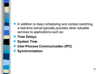 In addition to basic scheduling and context switching, a real-time kernel typically provides other valuable services to applications such as: Time Delays System Time Inter-Process Communication (IPC) Synchronization 
