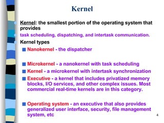 Kernel Kernel : the smallest portion of the operating system that provides  task scheduling, dispatching, and intertask communication. Kernel types Nanokernel  - the dispatcher Microkernel  - a nanokernel with task scheduling Kernel  - a microkernel with intertask synchronization Executive  - a kernel that includes privatized memory blocks, I/O services, and other complex issues. Most commercial real-time kernels are in this category. Operating system  - an executive that also provides generalized user interface, security, file management system, etc 
