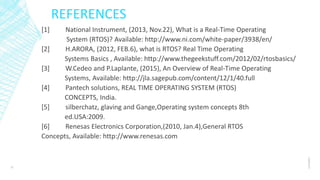 REFERENCES
[1] National Instrument, (2013, Nov.22), What is a Real-Time Operating
System (RTOS)? Available: http://www.ni.com/white-paper/3938/en/
[2] H.ARORA, (2012, FEB.6), what is RTOS? Real Time Operating
Systems Basics , Available: http://www.thegeekstuff.com/2012/02/rtosbasics/
[3] W.Cedeo and P.Laplante, (2015), An Overview of Real-Time Operating
Systems, Available: http://jla.sagepub.com/content/12/1/40.full
[4] Pantech solutions, REAL TIME OPERATING SYSTEM (RTOS)
CONCEPTS, India.
[5] silberchatz, glaving and Gange,Operating system concepts 8th
ed.USA:2009.
[6] Renesas Electronics Corporation,(2010, Jan.4),General RTOS
Concepts, Available: http://www.renesas.com
1/14/2017
12
 