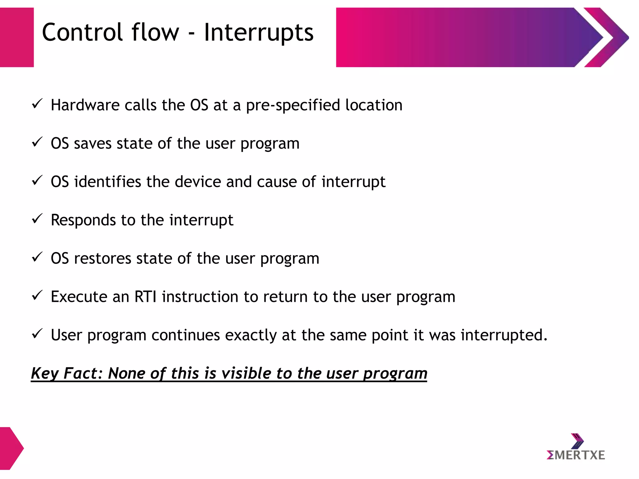Control flow - Interrupts
 Hardware calls the OS at a pre-specified location

 OS saves state of the user program
 OS identifies the device and cause of interrupt
 Responds to the interrupt
 OS restores state of the user program
 Execute an RTI instruction to return to the user program
 User program continues exactly at the same point it was interrupted.
Key Fact: None of this is visible to the user program

 