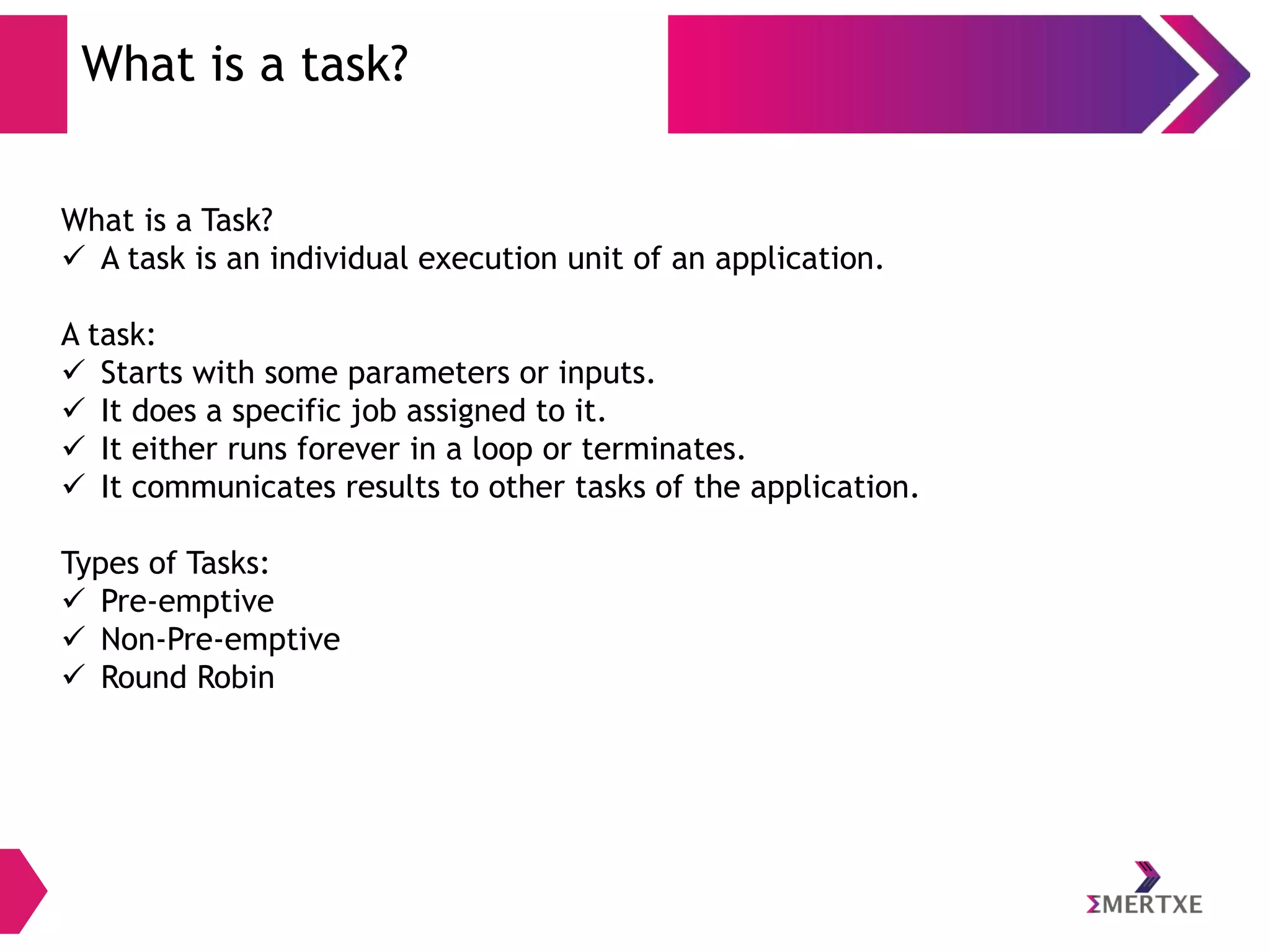 What is a task?
What is a Task?
 A task is an individual execution unit of an application.
A task:
 Starts with some parameters or inputs.
 It does a specific job assigned to it.
 It either runs forever in a loop or terminates.
 It communicates results to other tasks of the application.
Types of Tasks:
 Pre-emptive
 Non-Pre-emptive
 Round Robin

 