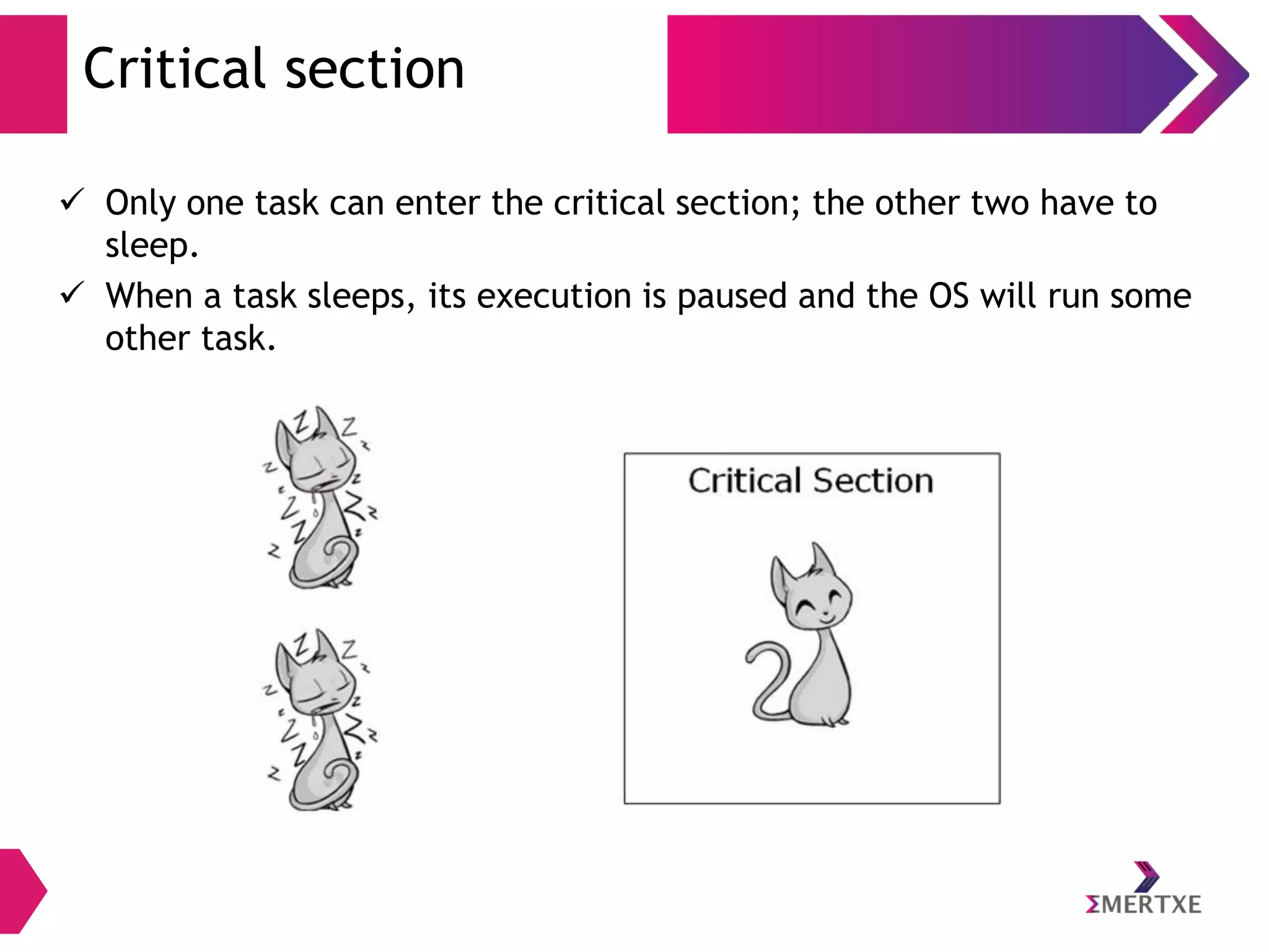 Critical section
 Only one task can enter the critical section; the other two have to
sleep.
 When a task sleeps, its execution is paused and the OS will run some
other task.

 