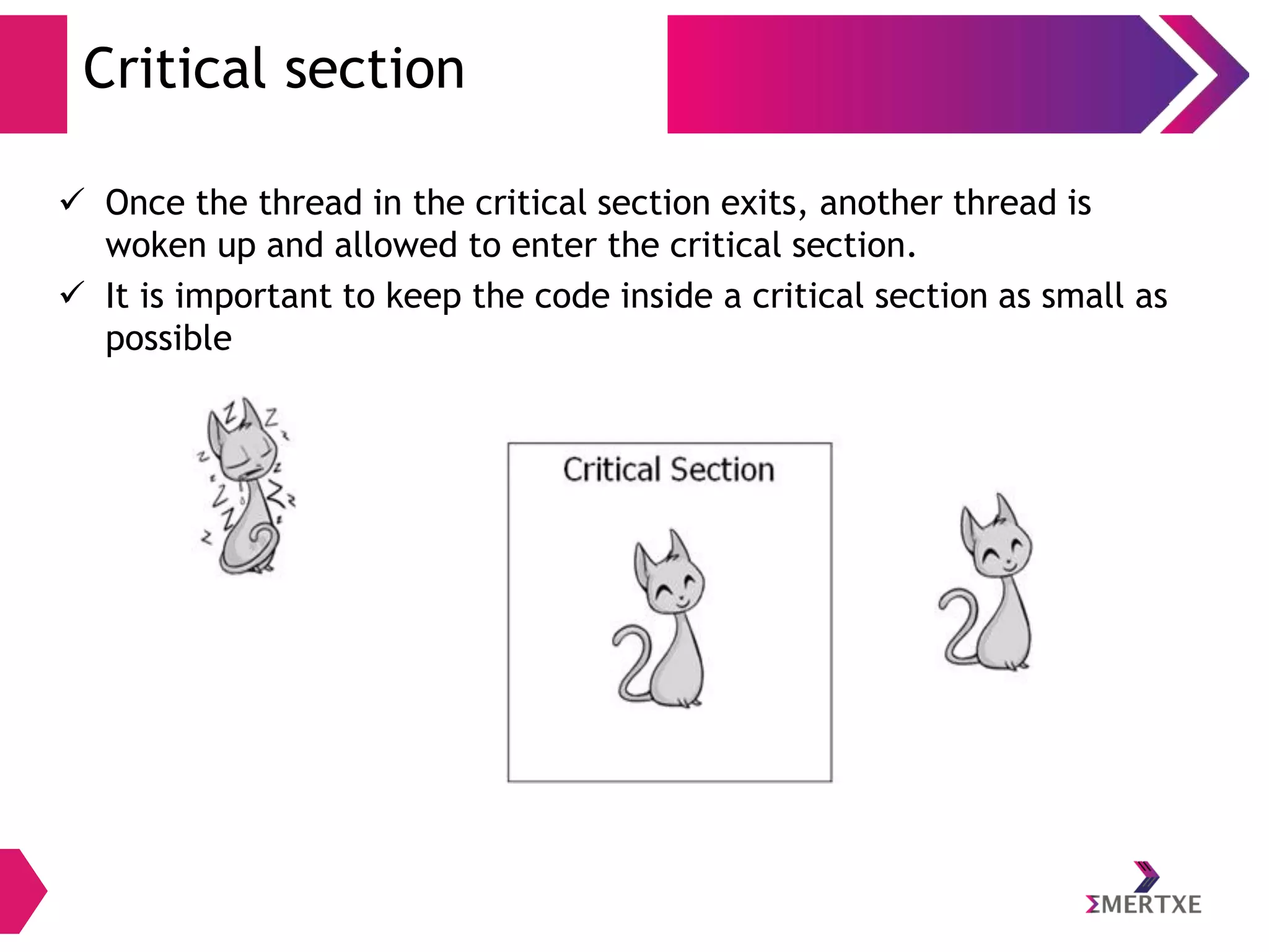 Critical section
 Once the thread in the critical section exits, another thread is
woken up and allowed to enter the critical section.
 It is important to keep the code inside a critical section as small as
possible

 