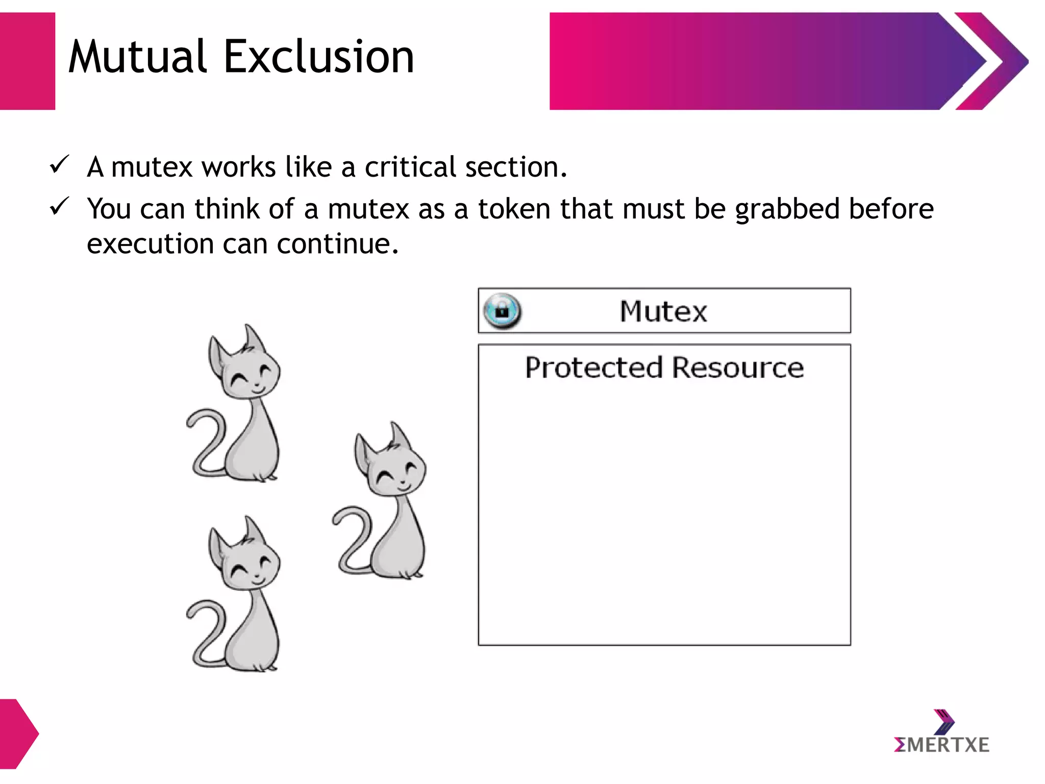 Mutual Exclusion
 A mutex works like a critical section.
 You can think of a mutex as a token that must be grabbed before
execution can continue.

 