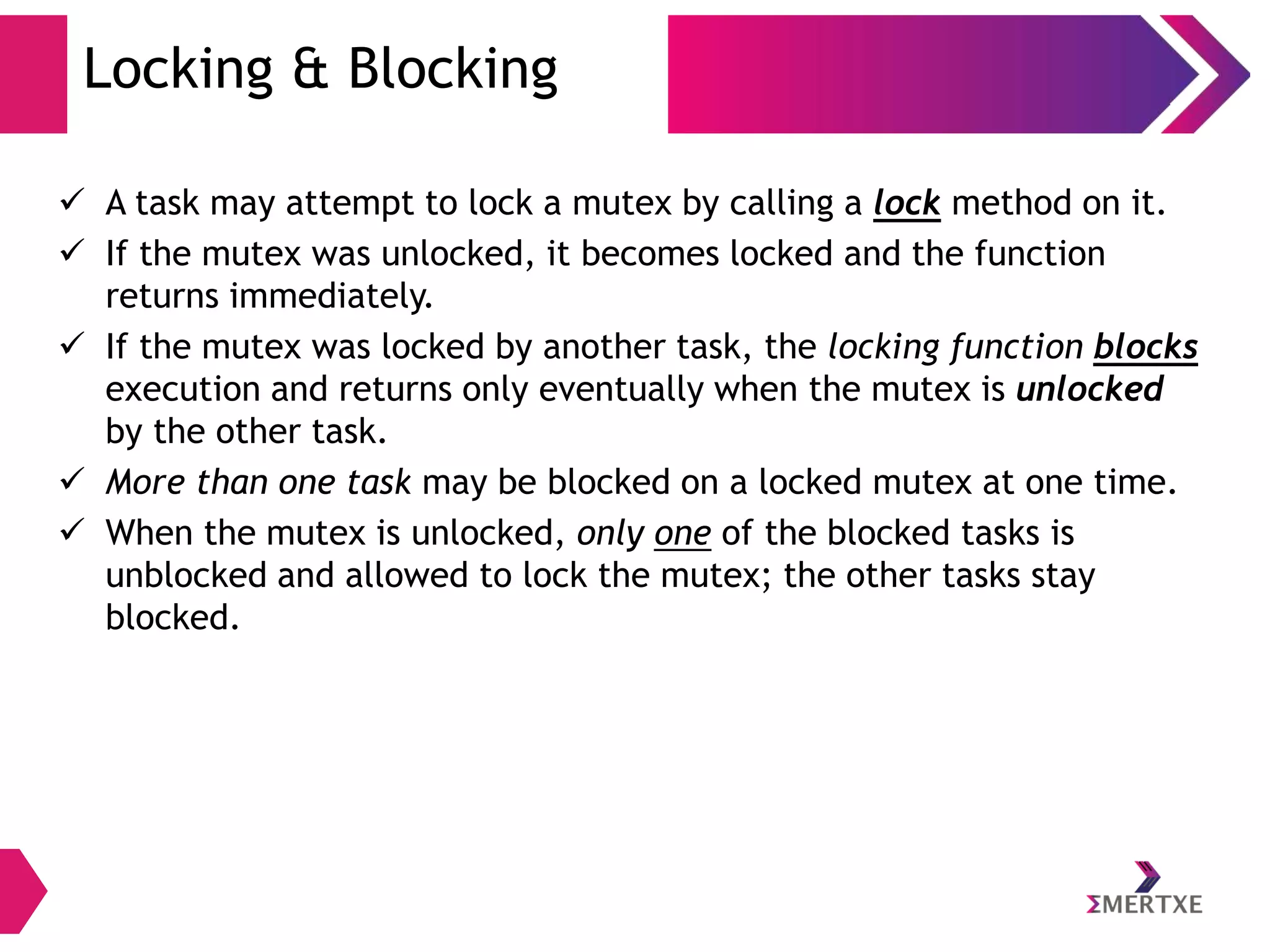 Locking & Blocking
 A task may attempt to lock a mutex by calling a lock method on it.
 If the mutex was unlocked, it becomes locked and the function
returns immediately.
 If the mutex was locked by another task, the locking function blocks
execution and returns only eventually when the mutex is unlocked
by the other task.
 More than one task may be blocked on a locked mutex at one time.
 When the mutex is unlocked, only one of the blocked tasks is
unblocked and allowed to lock the mutex; the other tasks stay
blocked.

 