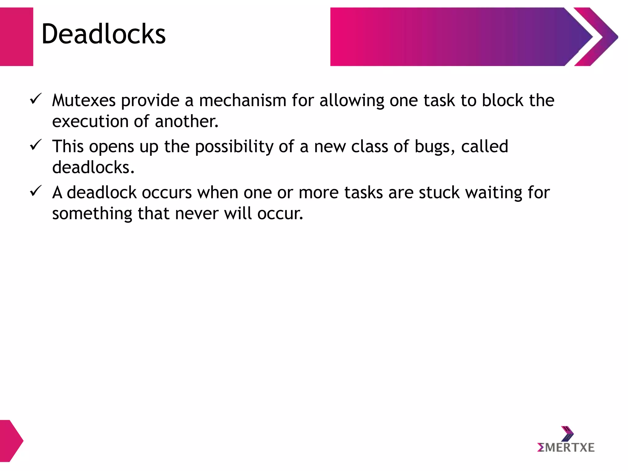 Deadlocks
 Mutexes provide a mechanism for allowing one task to block the
execution of another.
 This opens up the possibility of a new class of bugs, called
deadlocks.
 A deadlock occurs when one or more tasks are stuck waiting for
something that never will occur.

 