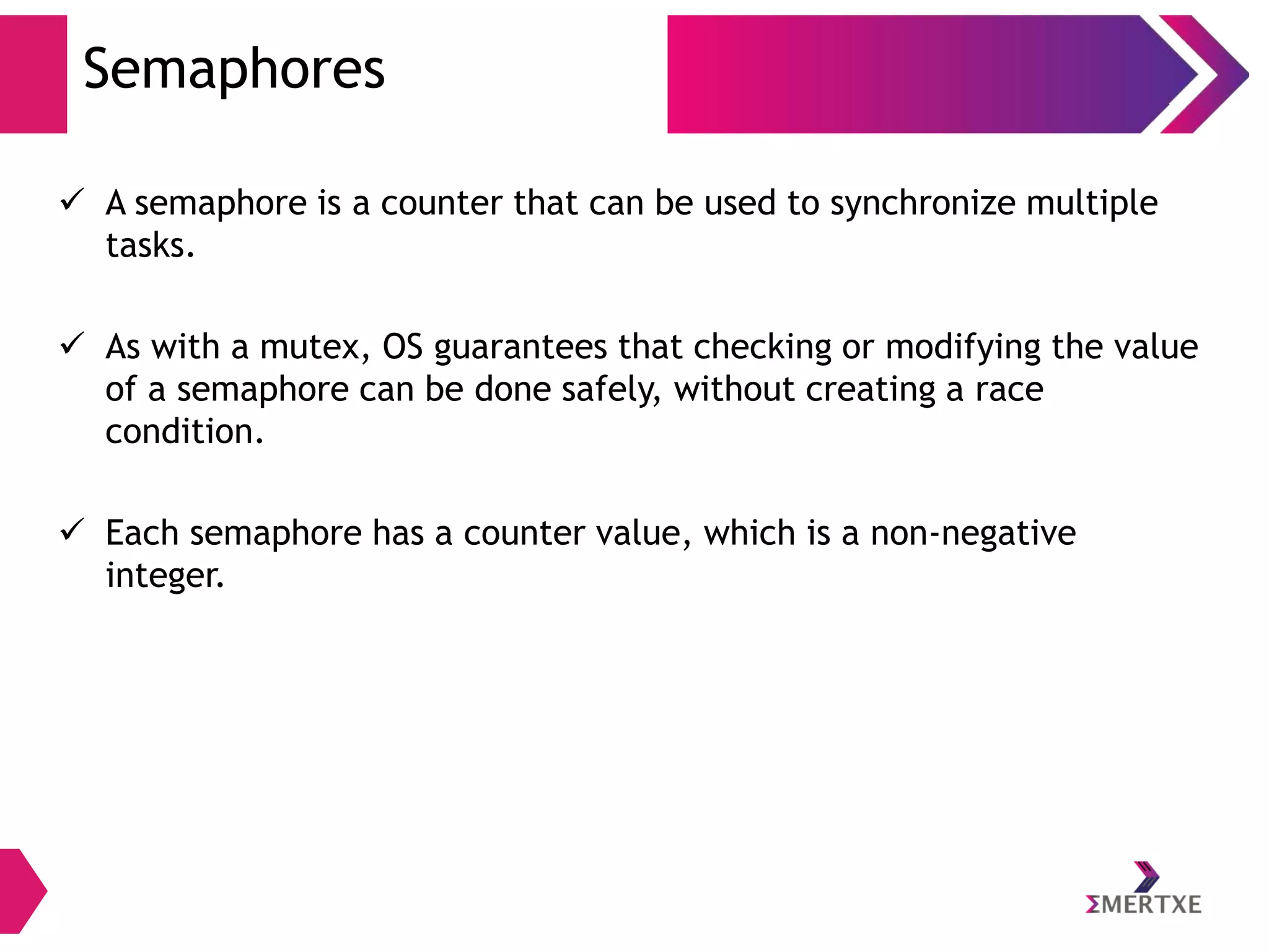 Semaphores
 A semaphore is a counter that can be used to synchronize multiple
tasks.
 As with a mutex, OS guarantees that checking or modifying the value
of a semaphore can be done safely, without creating a race
condition.
 Each semaphore has a counter value, which is a non-negative
integer.

 