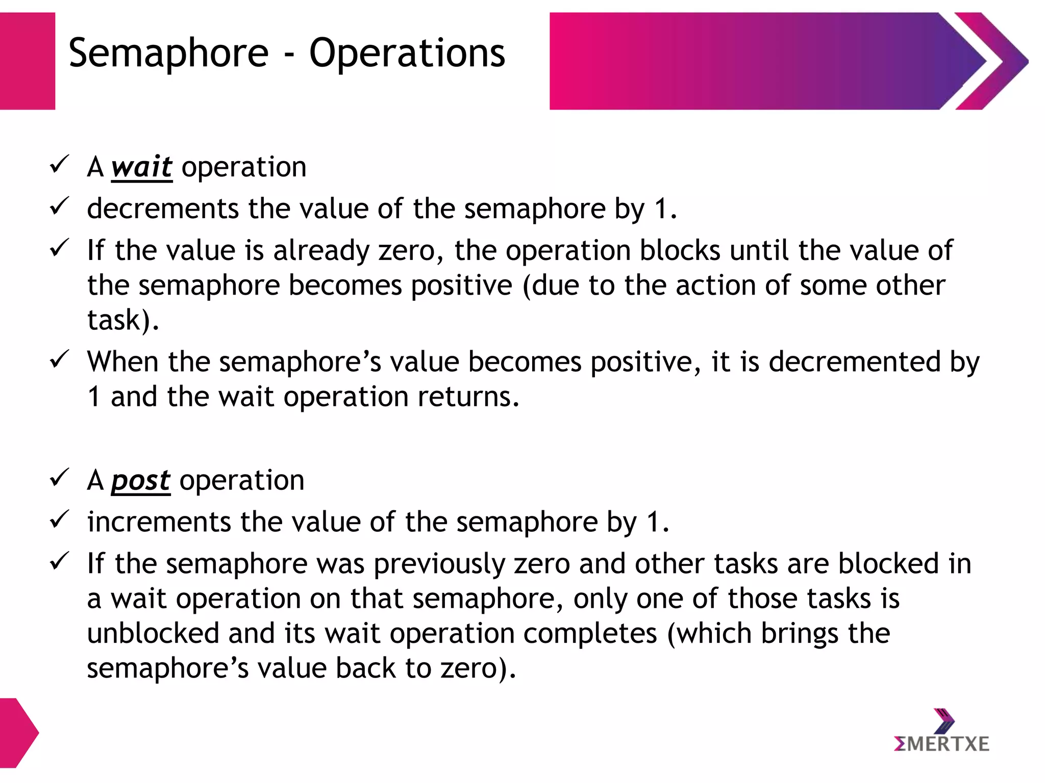 Semaphore - Operations
 A wait operation
 decrements the value of the semaphore by 1.
 If the value is already zero, the operation blocks until the value of
the semaphore becomes positive (due to the action of some other
task).
 When the semaphore’s value becomes positive, it is decremented by
1 and the wait operation returns.
 A post operation
 increments the value of the semaphore by 1.
 If the semaphore was previously zero and other tasks are blocked in
a wait operation on that semaphore, only one of those tasks is
unblocked and its wait operation completes (which brings the
semaphore’s value back to zero).

 