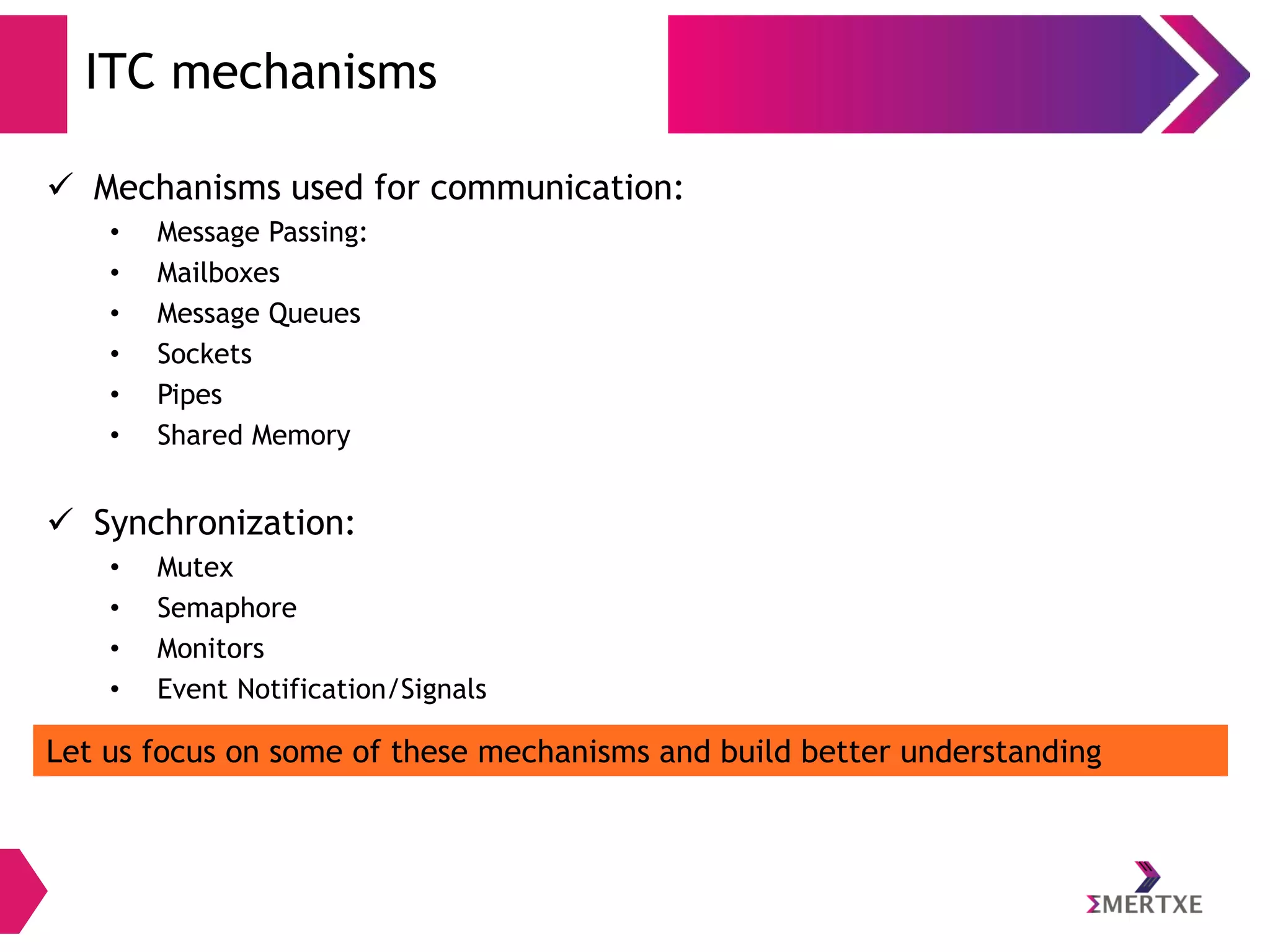 ITC mechanisms
 Mechanisms used for communication:
•
•
•
•
•
•

Message Passing:
Mailboxes
Message Queues
Sockets
Pipes
Shared Memory

 Synchronization:
•
•
•
•

Mutex
Semaphore
Monitors
Event Notification/Signals

Let us focus on some of these mechanisms and build better understanding

 